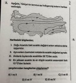 2. Aşağıda, Türkiye'nin temmuz ayı indirgenmiş izoterm haritası
verilmiştir.
24°
32*
28*
26*-
S
30*
28°
34⁰
Haritadaki bilgilerden;
DOWN
I. Doğu Anadolu'daki sıcaklık değişimi enlem etkisine daha
uygundur.
II. Aynı enlem üzerindeki noktalarda sıcaklık değerleri aynıdır.
III. Akdeniz kıyılarında sıcaklıklar 28 °C'den azdır.
IV. En yüksek sıcaklık ile en düşük sıcaklık arasındaki fark
10 °C'den fazladır.
yargılarından hangilerine ulaşılamaz?
A) I ve II
B) I ve III
C) II ve III
D) II ve IV
E) III ve IV
Prf
5.