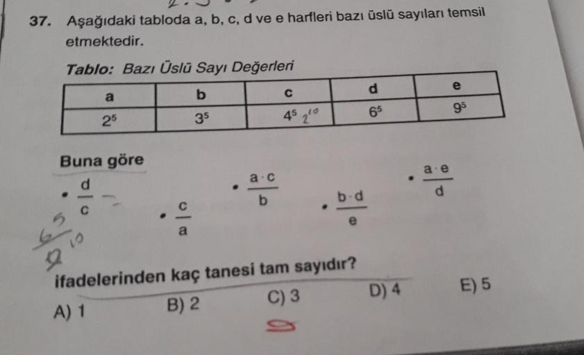 37. Aşağıdaki tabloda a, b, c, d ve e harfleri bazı üslü sayıları temsil
etmektedir.
Tablo: Bazı Üslü Sayı Değerleri
a
b
C
d
25
35
45 2¹0
65
Buna göre
10
a.c
22
ifadelerinden
A) 1
o|
b.d
.
a
kaç tanesi tam sayıdır?
B) 2
C) 3
D) 4
2|20
a e
E
95
E) 5