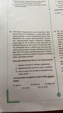 D) Bosna-Hersek, Osmanlı Devleti'ne bağlı kalacak
ancak Avusturya tarafından yönetilecektir.
E) Osmanlı Devleti, Ermenilerin bulunduğu yerlerde
islahat yapacaktır.
13. 1878 Berlin Kongresi'nden sonra Bulgaristan, Make-
donya Sorunu'nu uluslararası bir soru