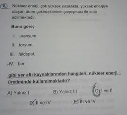 Nükleer enerji, çok yüksek sıcaklıkta, yüksek enerjiye
ulaşan atom çekirdeklerinin çarpışması ile elde
edilmektedir.
Buna göre;
1. uranyum,
II. toryum,
III. feldspat,
IV. bor
gibi yer altı kaynaklarından hangileri, nükleer enerji
üretiminde kullanılmaktadı