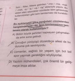 an-
min
7.
Isim-fiiller, fiillere getirilen "-ma / -me, -mak
/-mek, -iş/-iş /-uş / -üş ekleriyle yapılır. Bu
ekleri alan sözcükler cümlede isim görevinde
kullanıldıkları gibi isim tamlaması da kurabilir-
ler.
Bu açıklamaya göre aşağıdaki cümlelerden
hangis