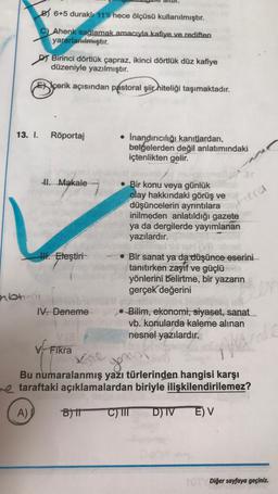 B6+5 duraklı 11'li hece ölçüsü kullanılmıştır.
C) Ahenk sağlamak amacıyla kafiye ve rediften
yararlanılmıştır.
Birinci dörtlük çapraz, ikinci dörtlük düz kafiye
düzeniyle yazılmıştır.
Exçerik açısından pastoral şiir hiteliği taşımaktadır.
13. I. Röportaj
• İnandırıcılığı kanıtlardan,
belgelerden değil anlatımındaki
içtenlikten gelir.
41. Makale
Fiera
• Bir konu veya günlük
olay hakkındaki görüş ve
düşüncelerin ayrıntılara
inilmeden anlatıldığı gazete
ya da dergilerde yayımlanan
yazılardır.pon
III. Eleştiri
• Bir sanat ya da düşünce eserini
tanıtırken zayıf ve güçlü
yönlerini belirtme, bir yazarın
gerçek değerini
IV. Deneme
-Bilim, ekonomi, siyaset, sanat
vb. konularda kaleme alınan
nesnel yazılardır.
v Fikra
Kore
Bu numaralanmış yazı türlerinden hangisi karşı
re taraftaki açıklamalardan biriyle ilişkilendirilemez?
A)
B) C) III D) IV E) V
ebtu
you
e
cale
TOTY Diğer sayfaya geçiniz.