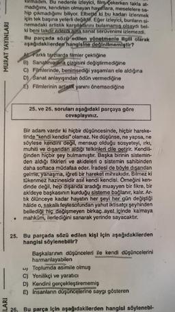 MURAT YAYINLARI
ILARI
kırmadım. Bu nedenle izleyici, film çekerken takla at-
madığımı, kendimin olmayan hayatlara, meselelere sa-
hip çıkmadığımı biliyor. Elbette ki bu kadarı izlenmek
için tek başına yeterli değildir. Eğer izleyici, bunların si-
nemadaki artistik karşılıklarını bulamamış olsaydı bel-
ki beni takdir ederdi ama sanat serüvenimi izlemezdi.
Bu parçada sözü edilen yönetmenle ilgili olarak
aşağıdakilerden hangisine değinilmemiştir?
Farklı tarzlarda filmler çektiğine
B) Sanatinin ana çizgisini değiştirmediğine
C) Filmlerinde, benimsediği yaşamları ele aldığına
D) Sanat anlayışından ödün vermediğine
E) Filmlerinin artistik yanını önemsediğine
25. ve 26. soruları aşağıdaki parçaya göre
cevaplayınız.
Bir adam vardır ki hiçbir düşüncesinde, hiçbir hareke-
tinde "kendi kendisi" olamaz. Ne düşünse, ne yapsa, ne
söylese kendini değil, mensup olduğu sosyeteyi, ırkı,
muhiti ve dışarıdan aldığı telkinleri dile getirir. Kendili-
ğinden hiçbir şey bulmamıştır. Başka birinin sistemin-
den aldığı fikirleri ve akideleri o sistemin sahibinden
daha softaca müdafaa eder. İradesi de böyle dışarıdan
gelme, yanaşma, iğreti bir hareket mihrakıdır. Bilmez ki
tükenmez hazinesidir asıl kendi kendisi. Örneğini ken-
dinde değil, hep dışarıda aradığı muayyen bir fikre, bir
akideye başkasının kurduğu sisteme bağlanır, kalır. Ar-
tık ölünceye kadar hayatın her şeyi her gün değiştiği
hâlde o, sakallı feylesofundan yahut iktisatçı şeyhinden
bellediği hiç değişmeyen birkaç ayet içinde kalmaya
mahkûm, ilerlediğini sanarak yerinde sayacaktır.
25. Bu parçada sözü edilen kişi için aşağıdakilerden
hangisl söylenebilir?
Başkalarının düşünceleri ile kendi düşüncelerini
harmanlayabilen
u Toplumda asimile olmuş
C) Yenilikçi ve yaratıcı
D) Kendini gerçekleştirememiş
E) İnsanların düşüncelerine saygı gösteren
26. Bu parça Için aşağıdakilerden hangisi söylenebl-