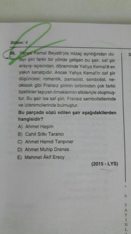 Balim: 4
36. yahya Kemal Beyatlı'yla mizaç ayrılığından do-
layı şiiri farklı bir yönde gelişen bu şair, saf şiir
arayışı açısından, döneminde Yahya Kemal'è en
yakın sanatçıdır. Ancak Yahya Kemal'in saf şiir
düşüncesi; romantik, parnasist, sembolist, ne-
oklasik gibi Fransız şiirinin birbirinden çok farklı
özellikler taşıyan örneklerinin etkileriyle oluşmuş-
tur. Bu şair ise saf şiiri, Fransız sembolistlerinde
ve izlenimcilerinde bulmuştur.
Bu parçada sözü edilen şair aşağıdakilerden
hangisidir?
A) Ahmet Haşim
B) Cahit Sıtkı Tarancı
C) Ahmet Hamdi Tanpınar
D) Ahmet Muhip Dranas
E) Mehmet Akif Ersoy
(2015-LYS)
3
N
L