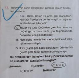 12. Türkiye'nin sahip olduğu bazı göreceli konum özellik-
leri şunlardır.
1. Fırat, Dicle, Çoruh ve Aras gibi akarsuların
kaynağı Türkiye'de denize ulaştıkları ağız kı-
sımları başka ülkededir.
11. Hazar ve Orta Doğu'dan çıkarılan petrol ve
doğal gazın boru hatlarıyla taşınmasında
önemli bir enerji koridorudur.
III. Hem doğu hem de batı medeniyetine ait kültü-
rel mirasa sahiptir.
IV. İklim çeşitliliğine bağlı olarak tarım ürünleri böl-
gelere göre farklı zamanlarda olgunlaşır.
Bu özelliklerden hangileri Türkiye'nin ekonomisi-
ne uluslararası alanda katkı sağlar?
Allvell
B) ve
C) II ve III
D) II ve IV
El ve IV