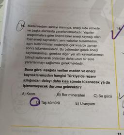 (19.
I
Madenlerden; sanayi alanında, enerji elde etmede
ve başka alanlarda yararlanılmaktadır. Yapılan
araştırmalara göre önemli birer enerji kaynağı olan
fosil enerji kaynakları, yeni yataklar bulunmazsa,
aşırı kullanılmaları nedeniyle çok kısa bir zaman