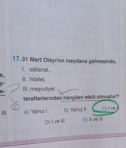 e,
y-
e-
=
|||
17.31 Mart Olayı'nın meydana gelmesinde,
1. saltanat,
II. hilafet,
III. meşrutiyet
taraftarlarından
hangileri etkili olmuştur?
A) Yalnız I
B) Yalnız II
C) I ve Il
D) I ve III
E) II ve III