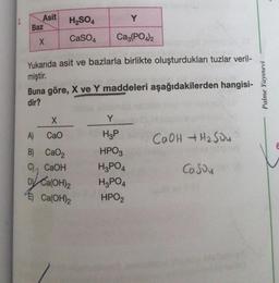 Asit
H₂SO4
Y
CaSO4
Ca3(PO4)2
X
Yukarıda asit ve bazlarla birlikte oluşturdukları tuzlar veril-
miştir.
Buna göre, X ve Y maddeleri aşağıdakilerden hangisi-
dir?
X
Y
A)
CaO
H3P
CaOH + H₂SO4
B) CaO,
HPO3
C) CaOH
H3PO4
CoSou
Dy Ca(OH)2
H₂PO4
E) Ca(OH)2
HPO₂
Baz
Palme Yayınevi