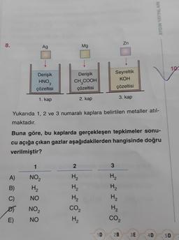 8.
Zn
Ag
Mg
Derişik
HNO₂
Derişik
CH₂COOH
Seyreltik
KOH
çözeltisi
çözeltisi
çözeltisi
3. kap
1. kap
2. kap
Yukarıda 1, 2 ve 3 numaralı kaplara belirtilen metaller atıl-
maktadır.
Buna göre, bu kaplarda gerçekleşen tepkimeler sonu-
cu açığa çıkan gazlar aşağıdakilerden hangisinde doğru
verilmiştir?
1
2
3
A)
NO₂
H₂
H₂
B)
H₂
H₂
C)
NO
H₂
D)
NO₂
CO₂
E)
NO
H₂
1D
H₂
H₂
H₂
CO₂
AYDIN YAYINLARI
2B 3E
10.
4D 5D