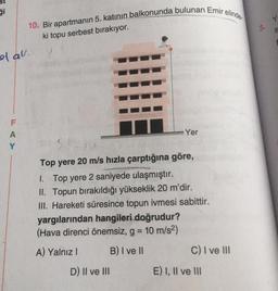 ği
o al.
F
A
Y
10. Bir apartmanın 5. katının balkonunda bulunan Emir elinde
ki topu serbest bırakıyor.
Yer
Top yere 20 m/s hızla çarptığına göre,
1. Top yere 2 saniyede ulaşmıştır.
II. Topun bırakıldığı yükseklik 20 m'dir.
III. Hareketi süresince topun ivmesi sabittir.
yargılarından hangileri doğrudur?
(Hava direnci önemsiz, g = 10 m/s²)
A) Yalnız I
B) I ve II
D) II ve III
C) I ve III
E) I, II ve III
Y
S