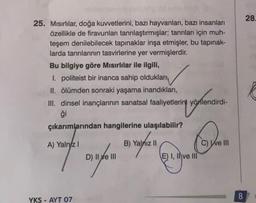 25. Mısırlılar, doğa kuvvetlerini, bazı hayvanları, bazı insanları
özellikle de firavunları tanrılaştırmışlar; tanrıları için muh-
teşem denilebilecek tapınaklar inşa etmişler, bu tapınak-
larda tanrılarının tasvirlerine yer vermişlerdir.
Bu bilgiye göre M