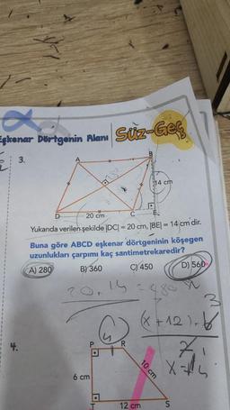 a
Eşkenar Dörtgenin Alanı Süz-Geç
3.
14 cm
A
D
20 cm
Yukarıda verilen şekilde |DC| = 20 cm, |BE| = 14 cm dir.
Buna göre ABCD eşkenar dörtgeninin köşegen
uzunlukları çarpımı kaç santimetrekaredir?
A) 280
B) 360
C) 450
D) 560
(x+12)-
X=-4
S
6 cm
a
T
R
10 cm
12 cm
3