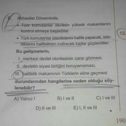 9.
Abbasiler Döneminde,
Türk komutanlar devletin yüksek makamlarını
kontrol etmeye başladılar.
• Türk komutanlar istediklerini halife yapacak, iste-
diklerini halifelikten indirecek kadar güçlendiler.
Bu gelişmelerin,
I. merkezi devlet otoritesinin zarar g