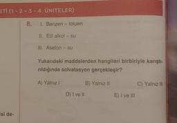 STI (1-2-3-4. ÜNİTELER)
8.
isi de-
I. Benzen - toluen
II. Etil alkol - su
III. Aseton- su
Yukarıdaki maddelerden hangileri birbiriyle karıştı-
rıldığında solvatasyon gerçekleşir?
A) Yalnız I
B) Yalnız II
C) Yalnız III
D) I ve II
E) I ve III