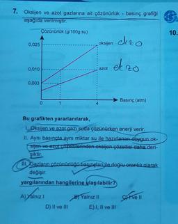 7.
Oksijen ve azot gazlarına ait çözünürlük - basınç grafiği
aşağıda verilmiştir.
Çözünürlük (g/100g su)
0,025
oksijen dezo
ekzo
0,010
azot
0,003
Basınç (atm)
0
1
Bu grafikten yararlanılarak,
1. Oksijen ve azot gazı suda çözünürken enerji verir.
II. Aynı basınçta aynı miktar su ile hazırlanan doygun.ok-
sijen ve azot çözeltilerinden okeljen çözeltisi daha deri-
şiktir.
Ill. Gazların çözünürlüğü basınçları ile doğru orantılı olarak
değişir.
yargılarından hangilerine ulaşılabilir?
A) Yalnız I
B) Yalnız II
Siive 11
D) II ve III
E) I, II ve III
4
10.