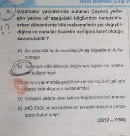 Tarih Bilimine Giriş ve
5.
Diyarbakır yakınlarında bulunan Çayönü yerle-
şim yerine ait aşağıdaki bilgilerden hangisinin,
erken dönemlerde bile malzemelerin yer değiştir-
diğine ve olası bir ticaretin varlığına kanıt olduğu
savunulabilir?
A) Av etkinliklerinde evcilleştirilmiş köpeklerin kulla-
nılması
B) Tammsal etkinliklerde değirmen taşları ve orakla-
kullanılması
C) Kolye yapımında çeşitli renklerde taş boncuklarla
deniz kabuklarının kullanılması
D) Girişleri çatıda olan tahıl ambarlarının bulunması
E) MÖ 7000 yılına tarihlenen en eski dokuma parça-
sının bulunması
(2012 - YGS)
!?