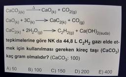 CaCO3(k)
-CaO (k) + CO2(g)
CaC2(k) + CO(g)
CaO (k) + 3C (k)*
CaC2(k) + 2H₂O(g)
C₂H2(g) + Ca(OH)2(suda)
tepkimelerine göre NK da 44,8 L C₂H₂ gazı elde et-
mek için kullanılması gereken kireç taşı (CaCO3)
kaç gram olmalıdır? (CaCO3: 100)
A) 50
B) 100
C) 150
D) 200
E) 400