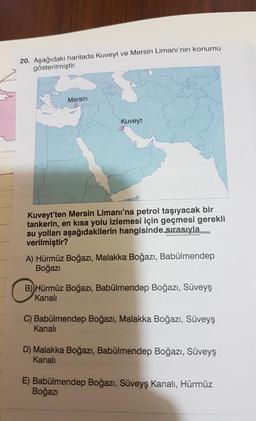 20. Aşağıdaki haritada Kuveyt ve Mersin Limanı'nın konumu
gösterilmiştir.
Mersin
Kuveyt
Kuveyt'ten Mersin Limanı'na petrol taşıyacak bir
tankerin, en kısa yolu izlemesi için geçmesi gerekli
su yolları aşağıdakilerin hangisinde sırasıyla
verilmiştir?
A) Hür