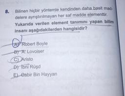 8.
Bilinen hiçbir yöntemle kendinden daha basit mad-
delere ayrıştırılmayan her saf madde elementtir.
Yukarıda verilen element tanımını yapan bilim
insanı aşağıdakilerden hangisidir?
A
RO
Robert Boyle
B) A. Lovoiser
C) Aristo
D) İbni Rüşd
E) Cabir Bin Hayyan