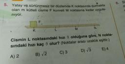 5. Yatay ve sürtünmesiz bir düzlemde K noktasında durmakta
olan m kütleli cisme F kuvveti M noktasına kadar uygula-
niyor.
TA
F
K
M
N
Cismin
L noktasındaki hızı 8 olduğuna göre, N nokta-
sındaki hızı kaç olur? (Noktalar arası uzaklık eşittir.)
D) √/3
E) 4
B) √2
C) 3
A) 2
8. S
ro