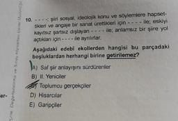 er-
ORCHOROW (BUPS) work as a suspehag awór
10. - - - -; şiiri sosyal, ideolojik konu ve söylemlere hapset-
tikleri ve angaje bir sanat ürettikleri için - - - - ile; eskiyi
ile; anlamsız bir şiire yol
kayıtsız şartsız dışlayan -
açtıkları için ---- ile ayrılırlar.
----
Aşağıdaki edebî ekollerden hangisi bu parçadaki
boşluklardan herhangi birine getirilemez?
A)
Saf şiir anlayışını sürdürenler
B) II. Yeniciler
Toplumcu gerçekçiler
D) Hisarcılar
E) Garipçiler