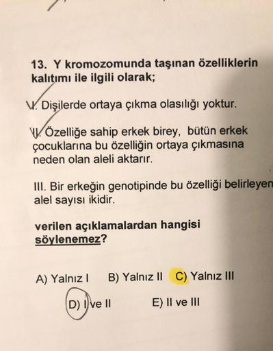 13. Y kromozomunda taşınan özelliklerin
kalıtımı ile ilgili olarak;
V. Dişilerde ortaya çıkma olasılığı yoktur.
Özelliğe sahip erkek birey, bütün erkek
çocuklarına bu özelliğin ortaya çıkmasına
neden olan aleli aktarır.
III. Bir erkeğin genotipinde bu özel