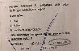 3. Hareket hâlindeki iki parçacığa eşlik eden
de Broglie dalga boyları eşittir.
Buna göre;
1. hız,
II. kütle,
III. momentum büyüklüğü
niceliklerinden hangileri bu iki parçacık için
kesinlikle eşittir?
A) Yalnız I
B) Yalnız/Il
C) Yalnız III
D) I ve II
E) I, II ve III