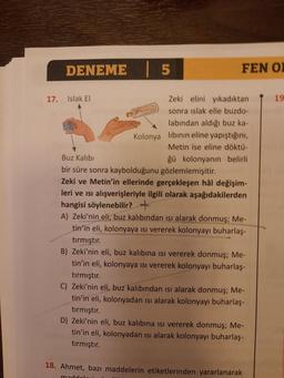 DENEME 5
17. Islak El
Zeki elini yıkadıktan
Kolonya
sonra islak elle buzdo-
labından aldığı buz ka-
Kolonya libinin eline yapıştığını,
Metin ise eline döktü-
Buz Kalıbı
ğü kolonyanın belirli
bir süre sonra kaybolduğunu gözlemlemişitir.
Zeki ve Metin'in ell