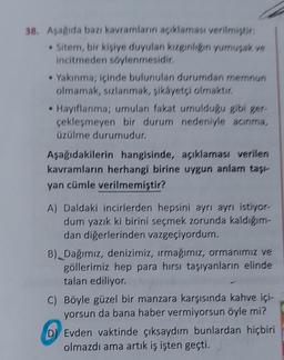 38. Aşağıda bazı kavramların açıklaması verilmiştir:
• Sitem, bir kişiye duyulan kızgınlığın yumuşak ve
incitmeden söylenmesidir.
• Yakınma; içinde bulunulan durumdan memnun
olmamak, sızlanmak, şikayetçi olmaktır.
• Hayıflanma; umulan fakat umulduğu gibi g