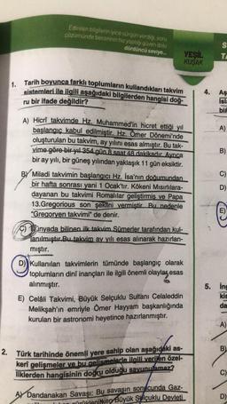 Edinilen bilgilerin iyice sürgün verdiği, soru
cözümünde becerinin hız yaptığı güven dolu
dördüncü seviye...
1. Tarih boyunca farklı toplumların kullandıkları takvim
sistemleri ile ilgili aşağıdaki bilgilerden hangisi doğ-
ru bir ifade değildir?
A) Hicrî takvimde Hz. Muhammed'in hicret ettiği yıl
başlangıç kabul edilmiştir. Hz. Ömer Dönemi'nde
oluşturulan bu takvim, ay yılını esas almıştır. Bu tak-
vime göre bir yıl 354 gün 8 saat 48 dakikadır. Ayrıca
bir ay yılı, bir güneş yılından yaklaşık 11 gün eksiktir.
BY Miladi takvimin başlangıcı Hz. İsa'nın doğumundan
bir hafta sonrası yani 1 Ocak'tır. Kökeni Mısırlılara-
dayanan bu takvimi Romalılar geliştirmiş ve Papa
13.Gregorious son şekiini vermiştir Bu nedenle
"Gregoryen takvimi" de denir.
Cünyada bilinen ilk takvim Sümerler tarafından kul-
anılmıştır.Bu takvim ay yılı esas alınarak hazırlan-
mıştır.
D) Kullanılan takvimlerin tümünde başlangıç olarak
toplumların dinî inançları ile ilgili önemli olaylar esas
alınmıştır.
E) Celâli Takvimi, Büyük Selçuklu Sultanı Celaleddin
Melikşah'ın emriyle Ömer Hayyam başkanlığında
kurulan bir astronomi heyetince hazırlanmıştır.
2. Türk tarihinde önemli yere sahip olan aşağıdaki as-
kerî gelişmeler ve bu gelişmelerle ilgili verilen özel-
liklerden hangisinin doğru olduğu savunulamaz?
AY Dandanakan Savaşı: Bu savaşın sonucunda Gaz-
ürüklenilken Büyük Selçuklu Devleti
191
YEŞİL
KUŞAK
4.
S
TA
Aş
Isla
bif
A)
B)
C)
D)
E)
5. inc
kis
da
A)
B)
C)
D)