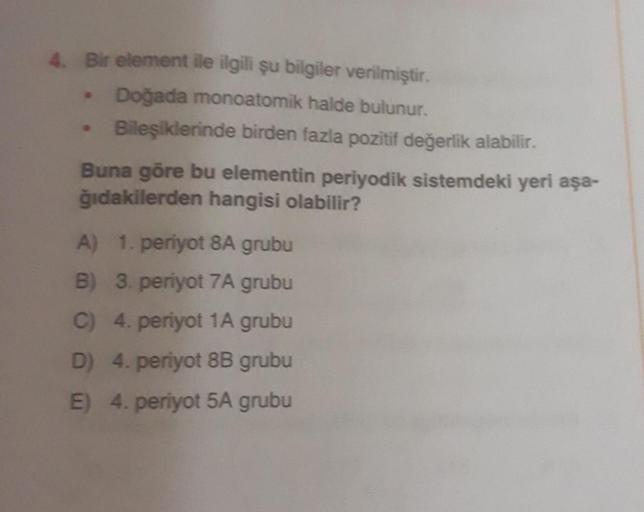 4. Bir element ile ilgili şu bilgiler verilmiştir.
• Doğada monoatomik halde bulunur.
Bileşiklerinde birden fazla pozitif değerlik alabilir.
Buna göre bu elementin periyodik sistemdeki yeri aşa-
ğıdakilerden hangisi olabilir?
A) 1. periyot 8A grubu
B) 3. p