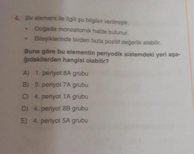 4. Bir element ile ilgili şu bilgiler verilmiştir.
• Doğada monoatomik halde bulunur.
Bileşiklerinde birden fazla pozitif değerlik alabilir.
Buna göre bu elementin periyodik sistemdeki yeri aşa-
ğıdakilerden hangisi olabilir?
A) 1. periyot 8A grubu
B) 3. p