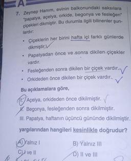 A
7. Zeynep Hanım, evinin balkonundaki saksılara
"papatya, açelya, orkide, begonya ve fesleğen"
çiçekleri dikmiştir. Bu durumla ilgili bilinenler şun-
lardır:
●
Çiçeklerin her birini hafta içi farklı günlerde
dikmiştir.V
Papatyadan önce ve sonra dikilen çi