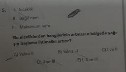 5.
1. Sıcaklık
II. Bağıl nem
III. Maksimum nem
Bu niceliklerden hangilerinin artması o bölgede yağı-
şın başlama ihtimalini artırır?
A) Yalnız II
B) Yalnız III
C) I ve III
D) Il ve Ill
E) I, II ve III