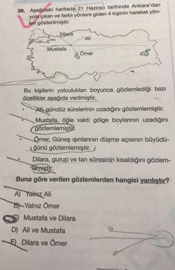 28. Aşağıdaki haritada 21 Haziran tarihinde Ankara'dan
yola çıkan ve farklı yönlere giden 4 kişinin hareket yön-
leri gösterilmiştir.
Dilara
Ali
Mustafa
Ömer
Bu kişilerin yolculukları boyunca gözlemlediği bazı
özellikler aşağıda verilmiştir.
Ali, gündüz sü