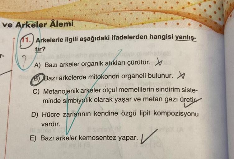 ve Arkeler Alemi
11. Arkelerle ilgili aşağıdaki ifadelerden hangisi yanlış-
tir?
no Zupp
A) Bazı arkeler organik atıkları çürütür.
PB) Bazı arkelerde mitokondri organeli bulunur. X
C) Metanojenik arkeler otçul memelilerin sindirim siste-
minde simbiyotik o