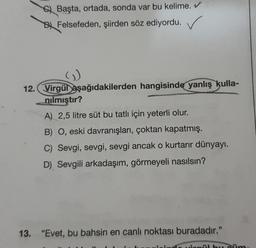 Başta, ortada, sonda var bu kelime. ✔
Felsefeden, şiirden söz ediyordu. ✓
G
12. Virgül aşağıdakilerden hangisinde yanlış kulla-
nılmıştır?
A) 2,5 litre süt bu tatlı için yeterli olur.
B) O, eski davranışları, çoktan kapatmış.
C) Sevgi, sevgi, sevgi ancak o