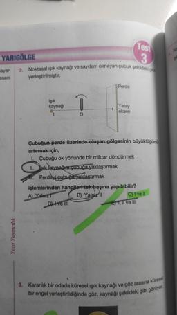 Test
3
2. Noktasal ışık kaynağı ve saydam olmayan çubuk şekildeki gibi
yerleştirilmiştir.
Perde
Işık
kaynağı
Yatay
eksen
O
Çubuğun perde üzerinde oluşan gölgesinin büyüklüğünü
artırmak için,
1. Çubuğu ok yönünde bir miktar döndürmek
II.
şık kaynağını çubuğa yaklaştırmak
Perdeyi çubuğa yaklaştırmak
işlemlerinden hangileri tek başına yapılabilir?
A) Yalnız
B) Yalniz II
C) I ve Il
D) Ive III
E) I, II ve III
3. Karanlık bir odada küresel ışık kaynağı ve göz arasına küresel
bir engel yerleştirildiğinde göz, kaynağı şekildeki gibi görüyor.
YARIGÖLGE
ayan
eseni
Yazıt Yayıncılık
No
SE
4