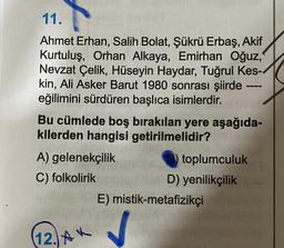 11.
Ahmet Erhan, Salih Bolat, Şükrü Erbaş, Akif
Kurtuluş, Orhan Alkaya, Emirhan Oğuz,
Nevzat Çelik, Hüseyin Haydar, Tuğrul Kes-
kin, Ali Asker Barut 1980 sonrası şiirde -
eğilimini sürdüren başlıca isimlerdir.
Bu cümlede boş bırakılan yere aşağıda-
kilerden hangisi getirilmelidir?
A) gelenekçilik
toplumculuk
C) folkolirik
E) mistik-metafizikçi
12. A
D) yenilikçilik