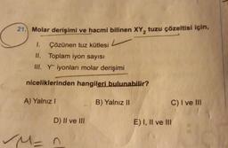 (2²
21. Molar derişimi ve hacmi bilinen XY, tuzu çözeltisi için,
1.
Çözünen tuz kütlesi
II.
Toplam iyon sayısı
III. Yiyonları molar derişimi
niceliklerinden hangileri bulunabilir?
A) Yalnız I
B) Yalnız II
C) I ve III
D) II ve III
M = n
E) I, II ve III