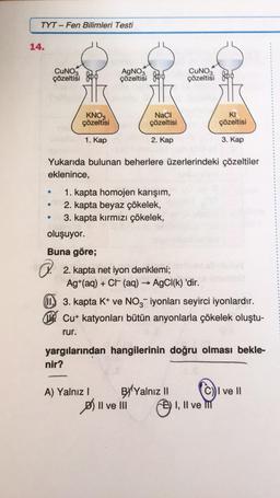 TYT-Fen Bilimleri Testi
CUNO3
çözeltisi
14.
AgNO3
çözeltisi
a.
KNO3
çözeltisi
NaCl
çözeltisi
KI
çözeltisi
1. Kap
2. Kap
3. Kap
Yukarıda bulunan beherlere üzerlerindeki çözeltiler
eklenince,
●
1. kapta homojen karışım,
•10 2. kapta beyaz çökelek,
3. kapta kırmızı çökelek,
●
oluşuyor.
Buna göre;
2. kapta net iyon denklemi;
Ag+ (aq) + Ct (aq) → AgCl(k) 'dir.
->>>
3. kapta K+ ve NO3-iyonları seyirci iyonlardır.
Cut katyonları bütün anyonlarla çökelek oluştu-
rur.
yargılarından hangilerinin doğru olması bekle-
nir?
A) Yalnız I
BY Yalnız II
I ve II
I, II ve M
CUNOS
çözeltisi
II ve III