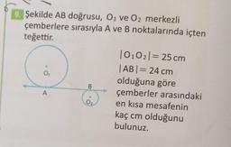 Şekilde AB doğrusu, O₁ ve O2 merkezli
çemberlere sırasıyla A ve B noktalarında içten
teğettir.
|0₁02| = 25 cm
|AB| = 24 cm
0₁
olduğuna göre
çemberler arasındaki
A
en kısa mesafenin
kaç cm olduğunu
bulunuz.
B
0₂