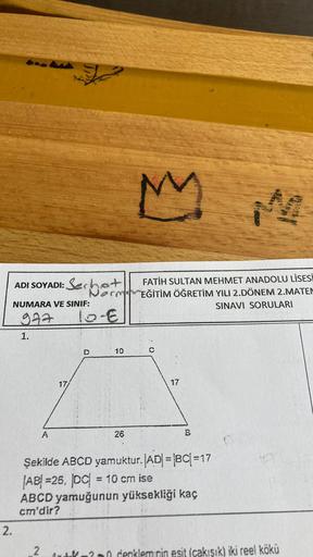 ADI SOYADI: Serhat
NUMARA VE SINIF:
977
1.
2.
M
FATİH SULTAN MEHMET ANADOLU LİSESİ
NormEĞİTİM ÖĞRETİM YILI 2.DÖNEM 2.MATEM
SINAVI SORULARI
10-€
D
C
10
A
26
Şekilde ABCD yamuktur. |AD| = |BC| =17
AB=26, DC| = 10 cm ise
ABCD yamuğunun yüksekliği kaç
cm'dir?