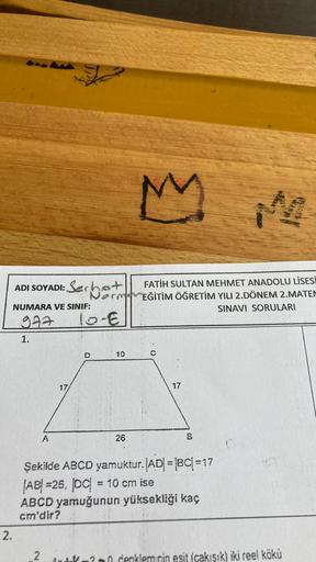 ADI SOYADI: Serhat
NUMARA VE SINIF:
977
1.
2.
M
FATİH SULTAN MEHMET ANADOLU LİSESİ
NormEĞİTİM ÖĞRETİM YILI 2.DÖNEM 2.MATEM
SINAVI SORULARI
10-€
D
C
10
A
26
Şekilde ABCD yamuktur. |AD| = |BC| =17
AB=26, DC| = 10 cm ise
ABCD yamuğunun yüksekliği kaç
cm'dir?
