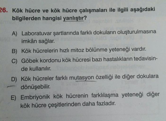 26. Kök hücre ve kök hücre çalışmaları ile ilgili aşağıdaki
bilgilerden hangisi yanlıştır?
A) Laboratuvar şartlarında farklı dokuların oluşturulmasına
imkân sağlar.
B) Kök hücrelerin hızlı mitoz bölünme yeteneği vardır.
C) Göbek kordonu kök hücresi bazı ha