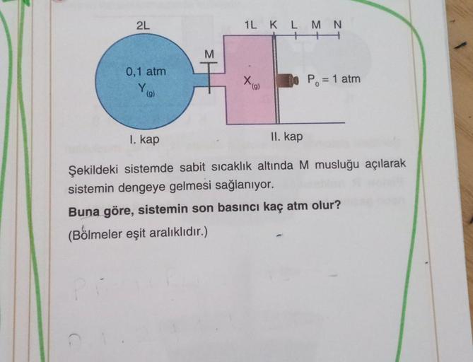 1L K L MN
HH
X(g)
2L
0,1 atm
P₁ = 1 atm
Y
(g)
I. kap
II. kap
Şekildeki sistemde sabit sıcaklık altında M musluğu açılarak
sistemin dengeye gelmesi sağlanıyor.
Buna göre, sistemin son basıncı kaç atm olur?
(Bölmeler eşit aralıklıdır.)