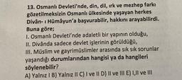 13. Osmanlı Devleti'nde, din, dil, ırk ve mezhep farkı
gözetilmeksizin Osmanlı ülkesinde yaşayan herkes
Divân-ı Hümayun'a başvurabilir, hakkını arayabilirdi.
Buna göre;
1. Osmanlı Devleti'nde adaletli bir yapının olduğu,
II. Divânda sadece devlet işlerinin