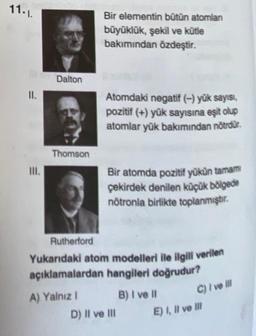 11.1.
II.
III.
Dalton
Thomson
Bir elementin bütün atomlan
büyüklük, şekil ve kütle
bakımından özdeştir.
Atomdaki negatif (-) yük sayısı,
pozitif (+) yük sayısına eşit olup
atomlar yük bakımından nötrdür.
Bir atomda pozitif yükün tamamı
çekirdek denilen küçük bölgede
nötronla birlikte toplanmıştır.
Rutherford
Yukarıdaki atom modelleri ile ilgili verilen
açıklamalardan hangileri doğrudur?
A) Yalnız I
B) I ve Il
C) I ve ill
D) Il ve Ill
E) I, II ve Ill