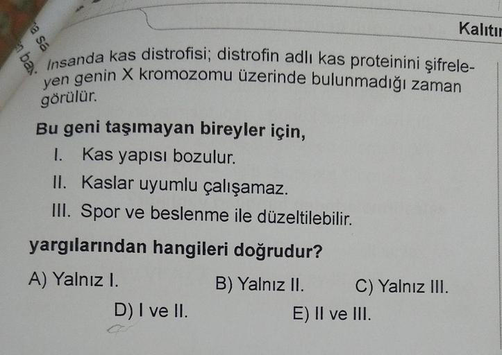 en bax
Kalıtır
Insanda kas distrofisi; distrofin adlı kas proteinini şifrele-
yen genin X kromozomu üzerinde bulunmadığı zaman
görülür.
Bu geni taşımayan bireyler için,
1. Kas yapısı bozulur.
II. Kaslar uyumlu çalışamaz.
III. Spor ve beslenme ile düzeltile