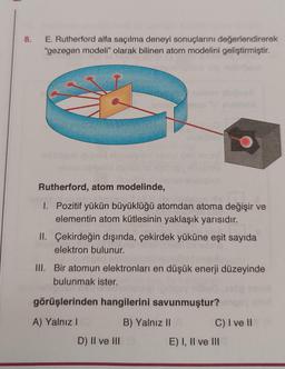 8.
E. Rutherford alfa saçılma deneyi sonuçlarını değerlendirerek
"gezegen modeli" olarak bilinen atom modelini geliştirmiştir.
naruta
Rutherford, atom modelinde,
1. Pozitif yükün büyüklüğü atomdan atoma değişir ve
elementin atom kütlesinin yaklaşık yarısıdır.
II. Çekirdeğin dışında, çekirdek yüküne eşit sayıda
elektron bulunur.
III. Bir atomun elektronları en düşük enerji düzeyinde
bulunmak ister.
görüşlerinden hangilerini savunmuştur?
A) Yalnız I
B) Yalnız II
C) I ve II
D) II ve III (3
E) I, II ve III